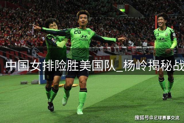 中国女排险胜美国队 杨岭揭秘战术调整成制胜关键