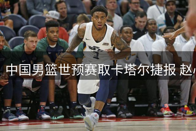 中国男篮世预赛取卡塔尔捷报 赵心童问鼎斯诺克之巅
