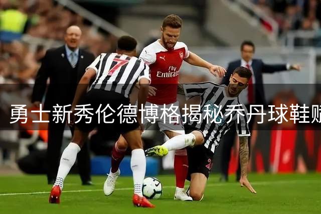 勇士新秀伦德博格揭秘乔丹球鞋赋予神奇力量，承诺将长期穿着