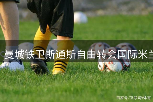 曼城铁卫斯通斯自由转会国际米兰 双方签约四年锁定后防核心