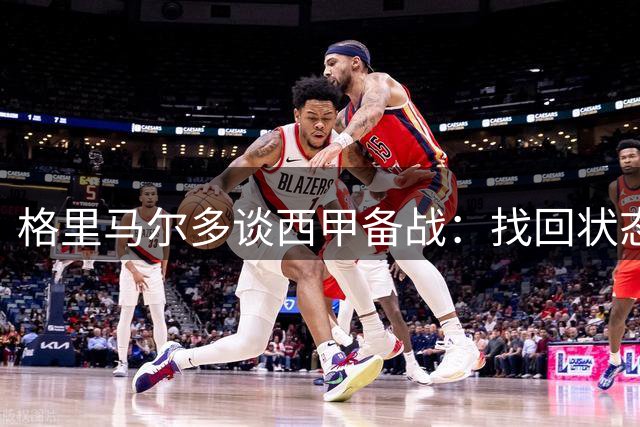 格里马尔多谈西甲备战：找回状态与球队磨合是关键