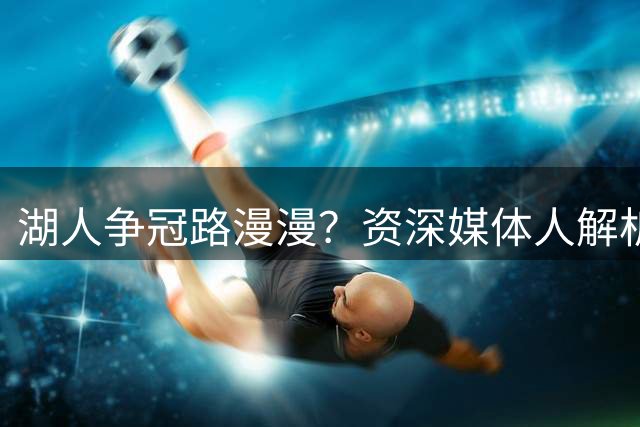 湖人争冠路漫漫？资深媒体人解析新阵容成长周期