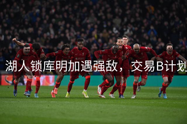 湖人锁库明加遇强敌，交易B计划浮出水面