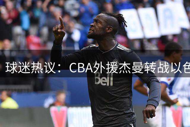 球迷热议：CBA外援杰曼转战以色列联赛，首钢争冠之路再添变数