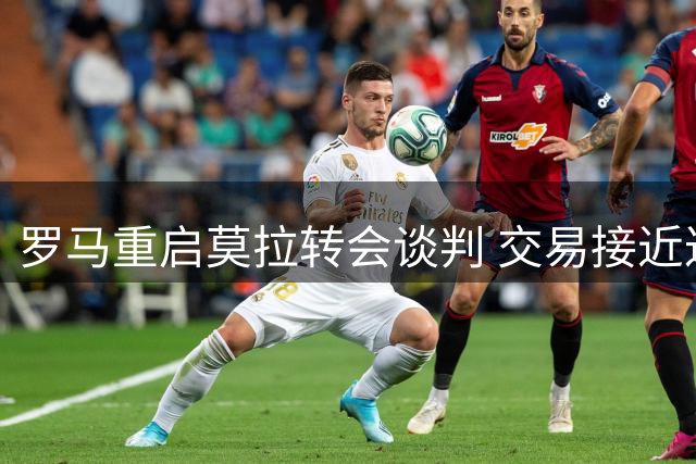 罗马重启莫拉转会谈判 交易接近达成各方乐观