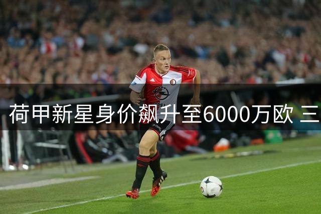 荷甲新星身价飙升至6000万欧 三大顶级俱乐部展开争夺战