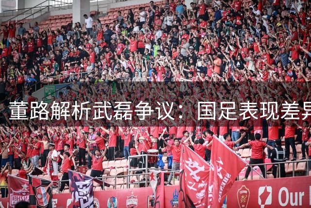 董路解析武磊争议：国足表现差异源于体系支持不足