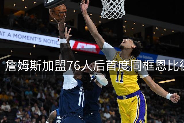 詹姆斯加盟76人后首度同框恩比德 赛场拥抱展现队友情谊