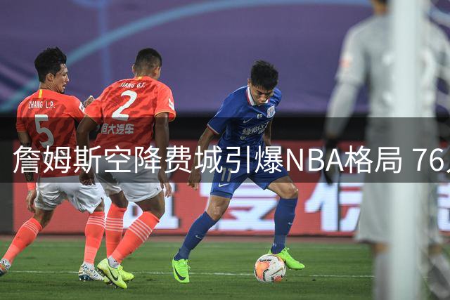 詹姆斯空降费城引爆NBA格局 76人夺冠支持率暴涨300%