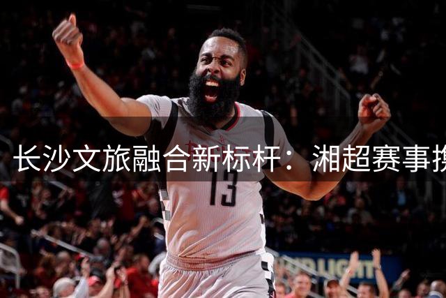 长沙文旅融合新标杆：湘超赛事携手大王山开启体旅联动新模式