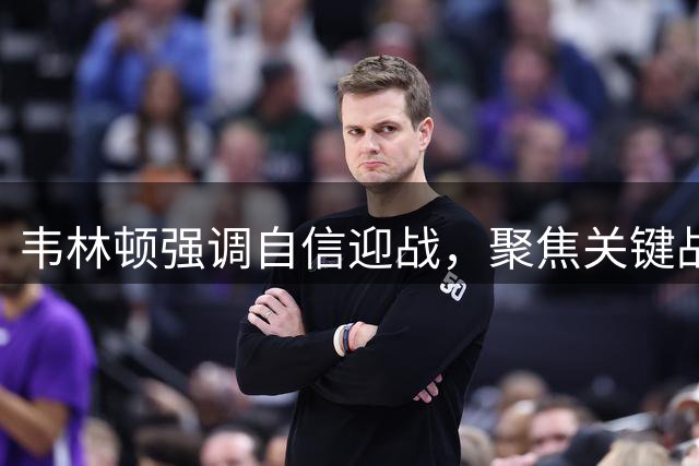 韦林顿强调自信迎战，聚焦关键战役